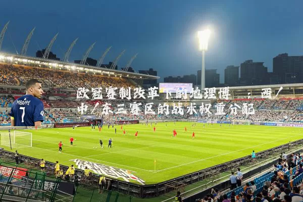 欧冠赛制改革下的地理博弈：西/中/东三赛区的战术权重分配